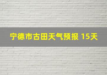 宁德市古田天气预报 15天